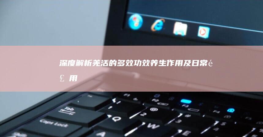 深度解析：羌活的多效功效、养生作用及日常食用指南